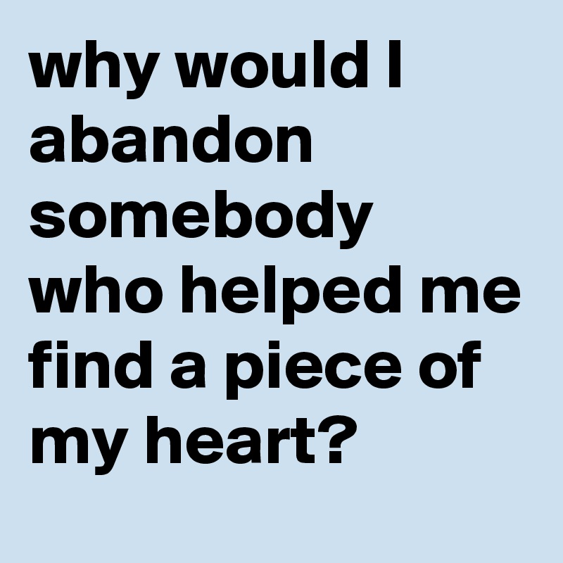 why would I abandon somebody who helped me find a piece of my heart?
