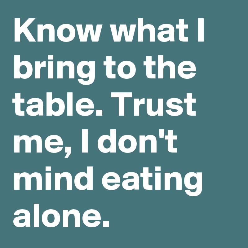 Know what I bring to the table. Trust me, I don't mind eating alone.