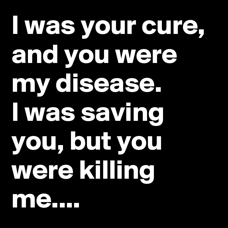 I was your cure, and you were my disease.
I was saving you, but you were killing me....