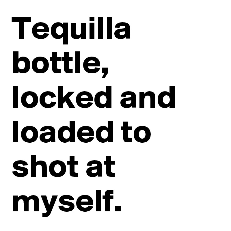 Tequilla bottle, locked and loaded to shot at myself.