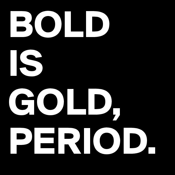 BOLD 
IS
GOLD,
PERIOD.