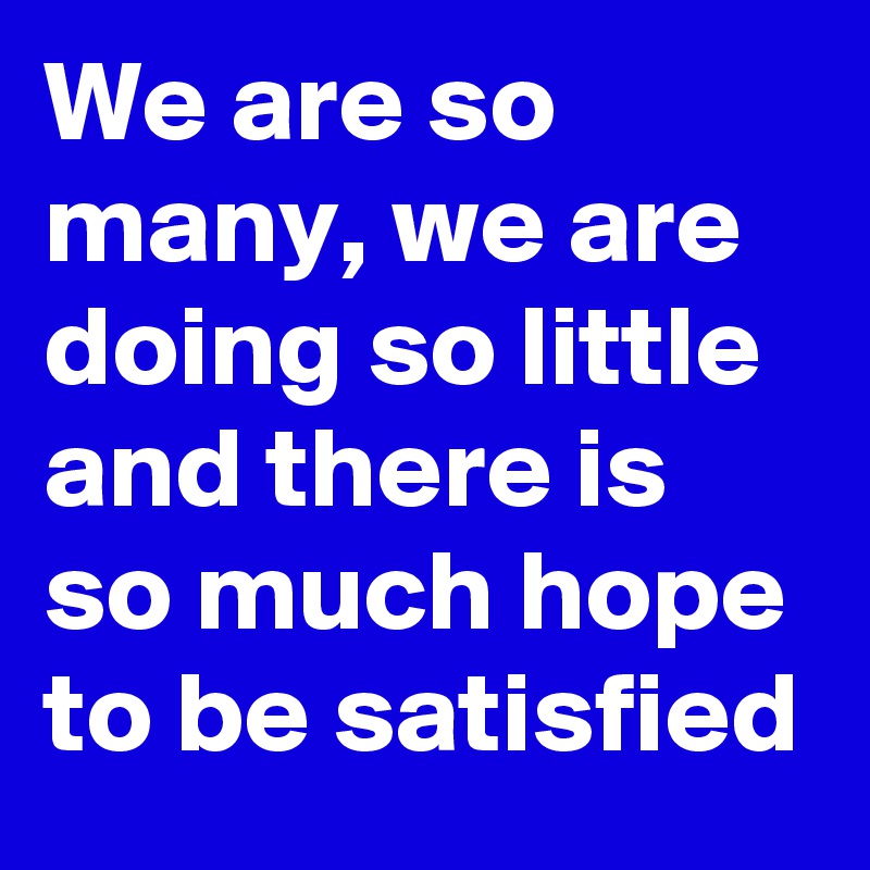 We are so many, we are doing so little and there is so much hope to be satisfied