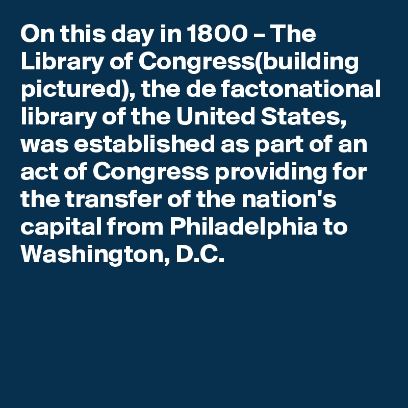 On this day in 1800 – The Library of Congress(building pictured), the de factonational library of the United States, was established as part of an act of Congress providing for the transfer of the nation's capital from Philadelphia to Washington, D.C.