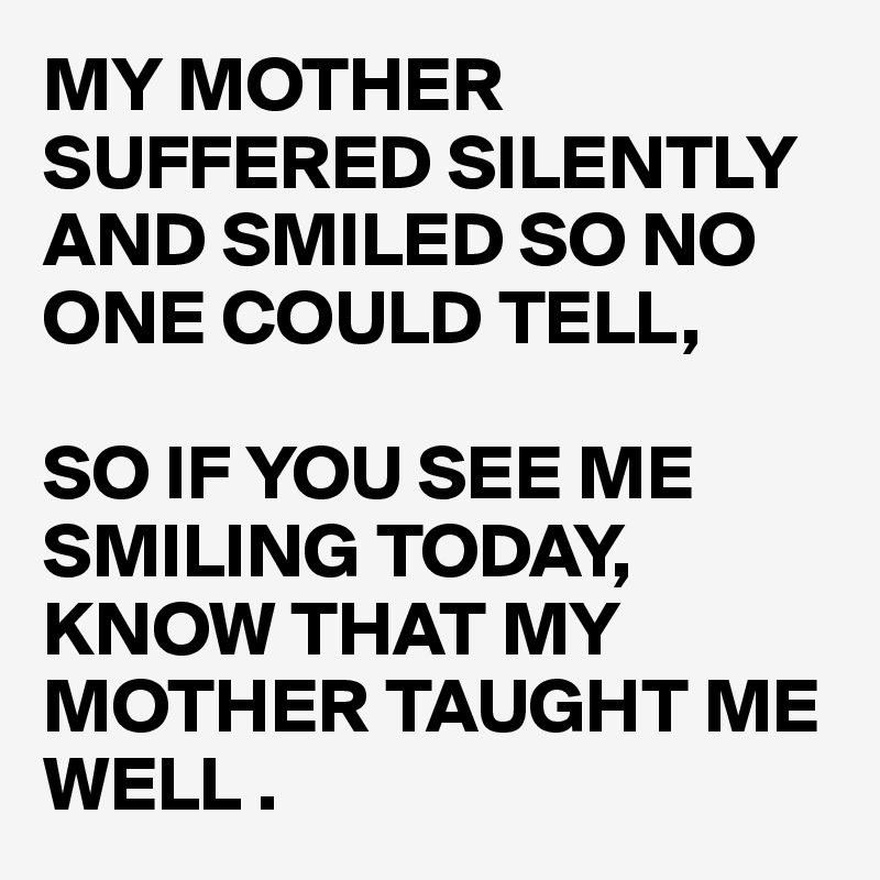MY MOTHER SUFFERED SILENTLY AND SMILED SO NO ONE COULD TELL,

SO IF YOU SEE ME SMILING TODAY, KNOW THAT MY MOTHER TAUGHT ME WELL .