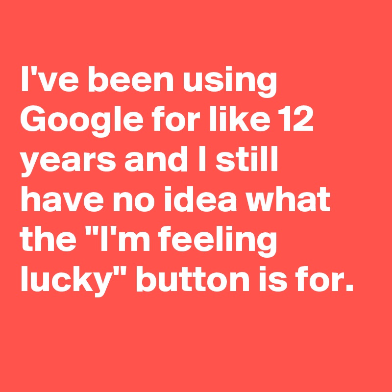 
I've been using Google for like 12 years and I still have no idea what the "I'm feeling lucky" button is for. 
