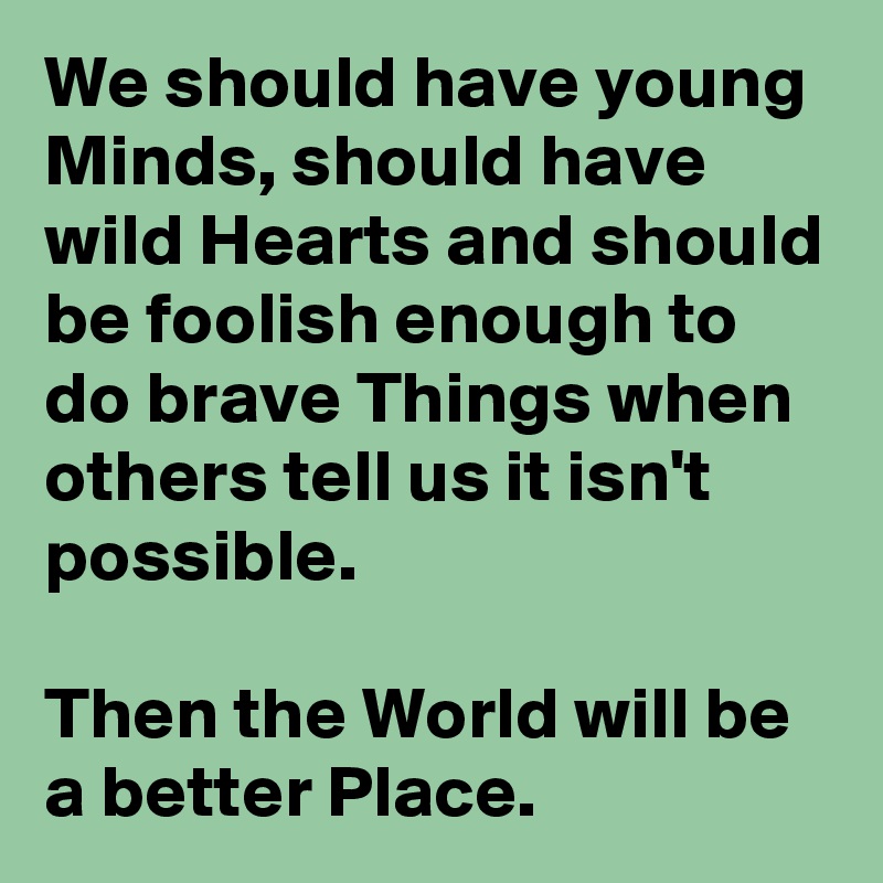 We should have young Minds, should have wild Hearts and should be foolish enough to do brave Things when others tell us it isn't possible.

Then the World will be a better Place.