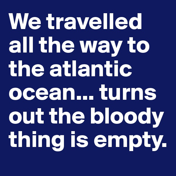 We travelled all the way to the atlantic ocean... turns out the bloody thing is empty.