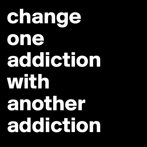 change 
one addiction 
with 
another
addiction