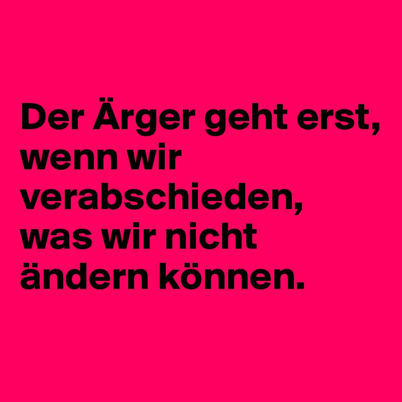 

Der Ärger geht erst, 
wenn wir  verabschieden, was wir nicht ändern können.  
