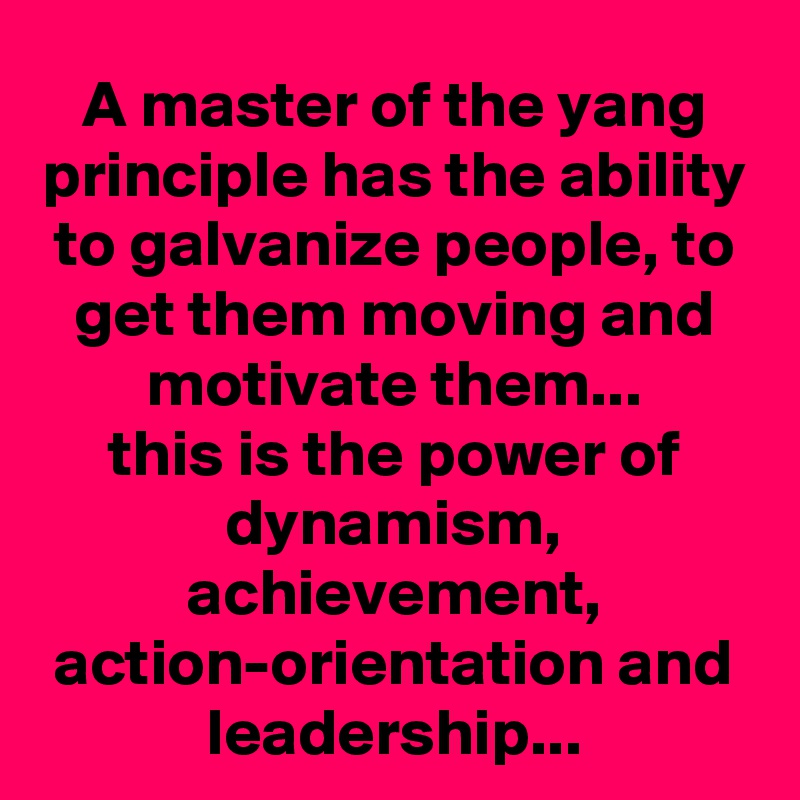 A master of the yang principle has the ability to galvanize people, to get them moving and motivate them...
this is the power of dynamism, achievement, action-orientation and leadership...