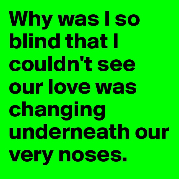 Why was I so blind that I couldn't see our love was changing underneath our very noses.