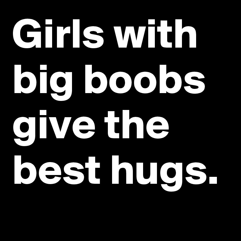 Girls with big boobs give the best hugs.