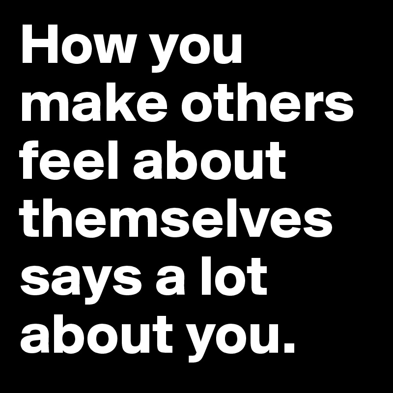How you make others feel about themselves says a lot about you. - Post ...