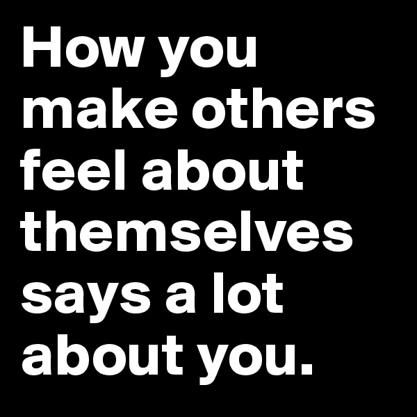 How you make others feel about themselves says a lot about you.