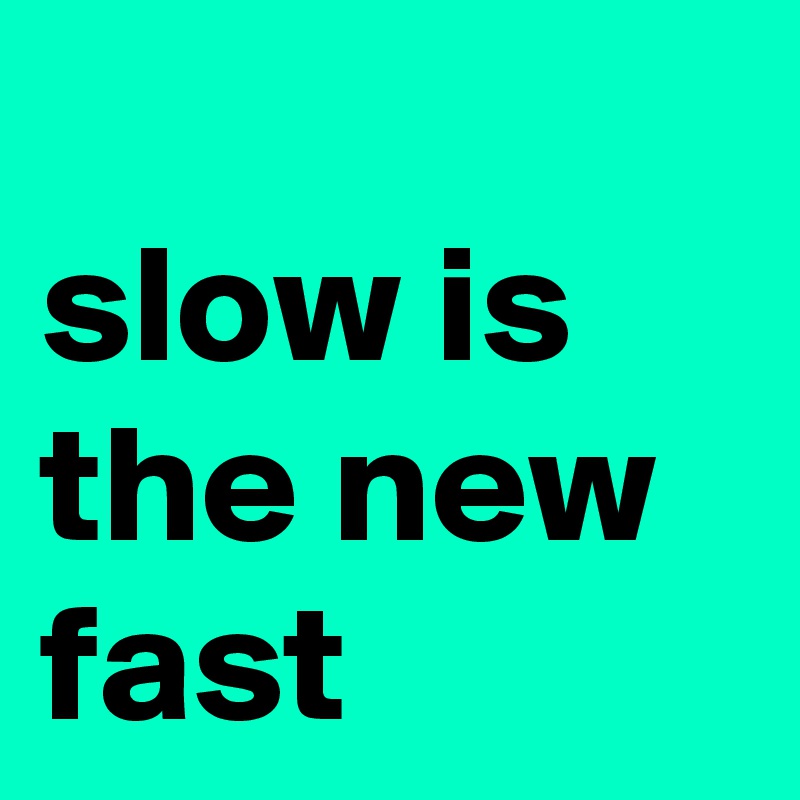 
slow is the new fast