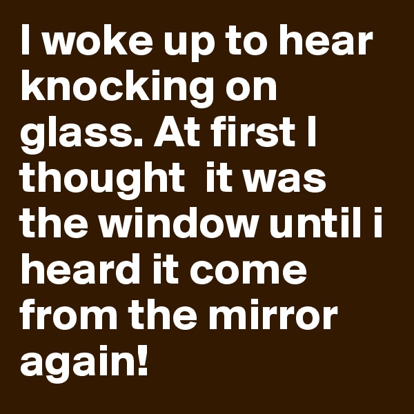 I woke up to hear knocking on glass. At first I thought  it was the window until i heard it come from the mirror again!