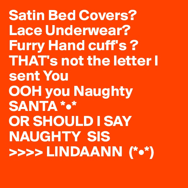 Satin Bed Covers?
Lace Underwear?
Furry Hand cuff's ?
THAT's not the letter I sent You  
OOH you Naughty SANTA *•*
OR SHOULD I SAY NAUGHTY  SIS  
>>>> LINDAANN  (*•*)
