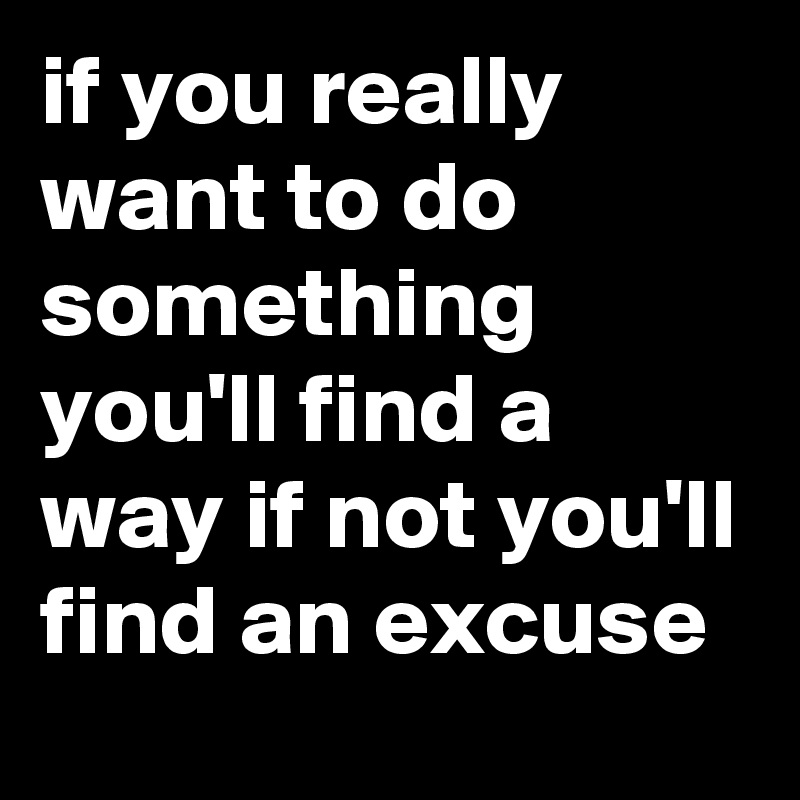 if you really want to do something you'll find a way if not you'll find an excuse