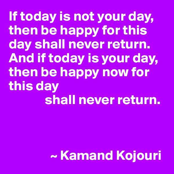 If today is not your day, 
then be happy for this day shall never return. 
And if today is your day, 
then be happy now for this day 
             shall never return.



               ~ Kamand Kojouri