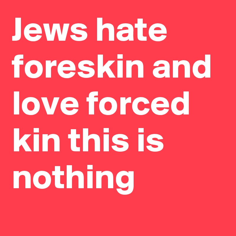 Jews hate foreskin and love forced kin this is nothing - Post by ...