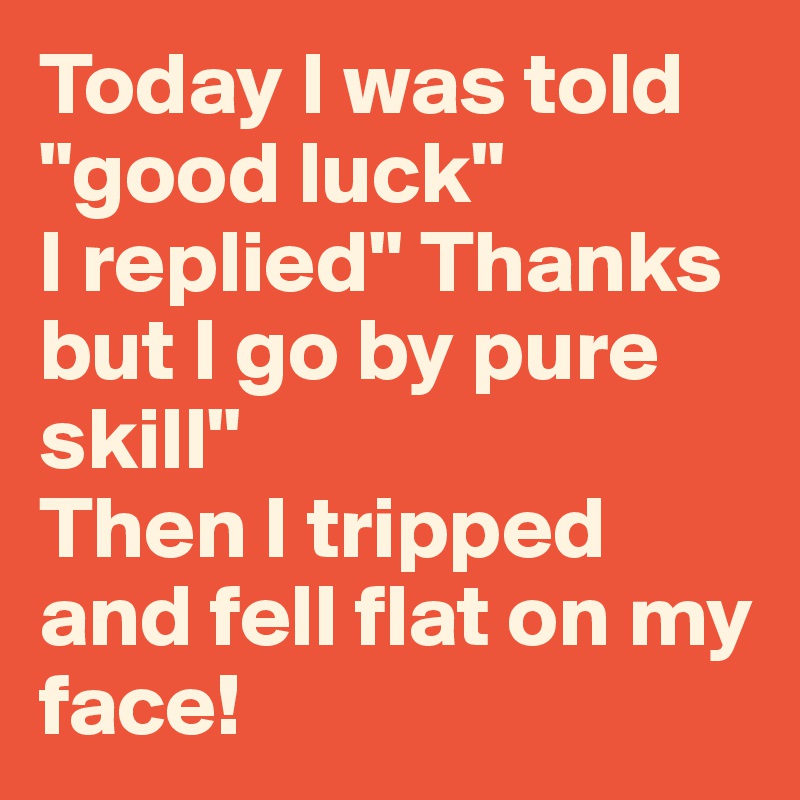 Today I was told "good luck"              I replied" Thanks but I go by pure skill"                   Then I tripped and fell flat on my face! 