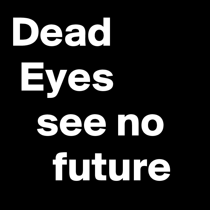 Dead           Eyes             see no         future