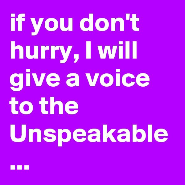 if you don't hurry, I will give a voice to the Unspeakable
...