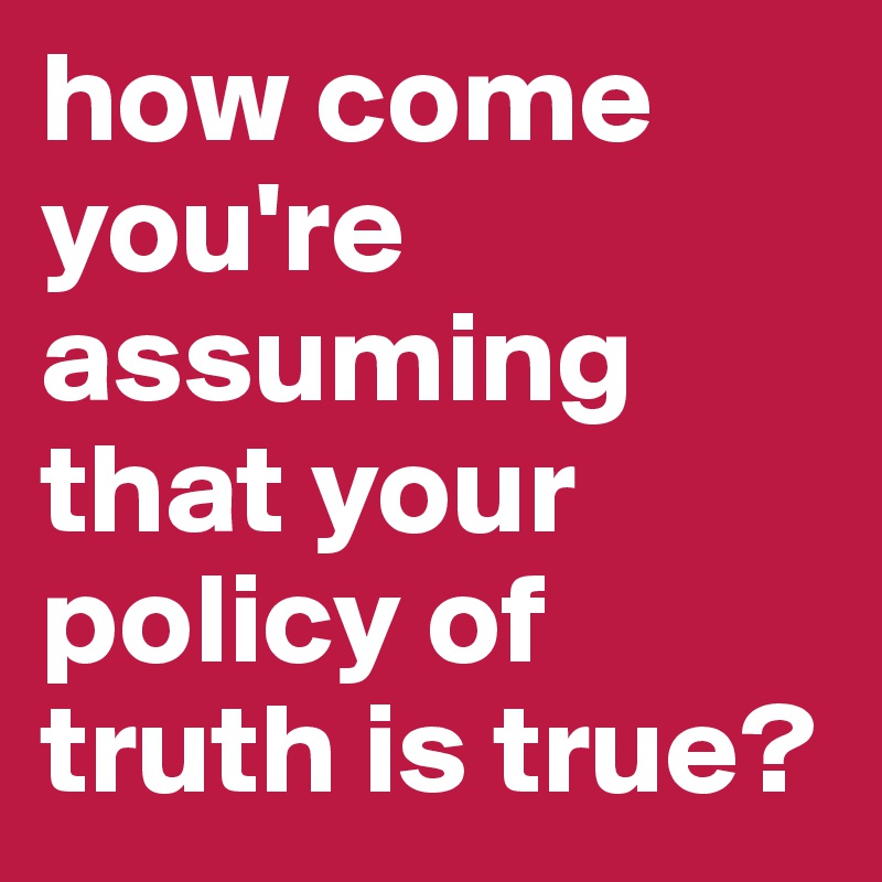 how come you're assuming that your policy of truth is true?