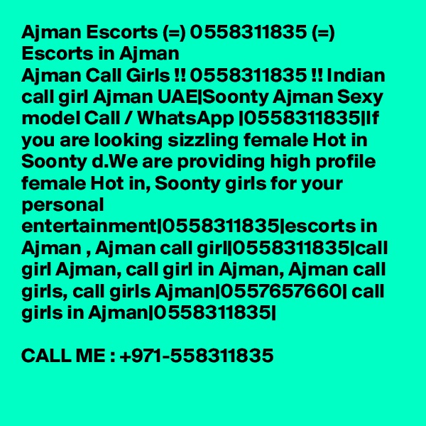 Ajman Escorts (=) 0558311835 (=) Escorts in Ajman
Ajman Call Girls !! 0558311835 !! Indian call girl Ajman UAE|Soonty Ajman Sexy model Call / WhatsApp |0558311835|If you are looking sizzling female Hot in Soonty d.We are providing high profile female Hot in, Soonty girls for your personal entertainment|0558311835|escorts in Ajman , Ajman call girl|0558311835|call girl Ajman, call girl in Ajman, Ajman call girls, call girls Ajman|0557657660| call girls in Ajman|0558311835|

CALL ME : +971-558311835

