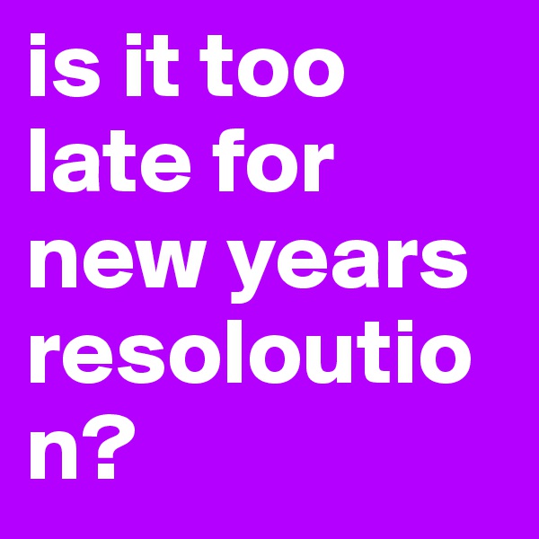 is it too late for new years resoloution?
