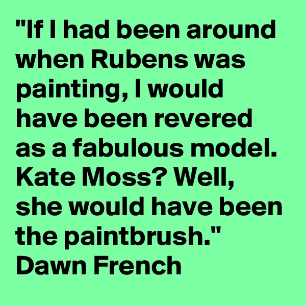 "If I had been around when Rubens was painting, I would have been revered as a fabulous model. Kate Moss? Well, she would have been the paintbrush." Dawn French