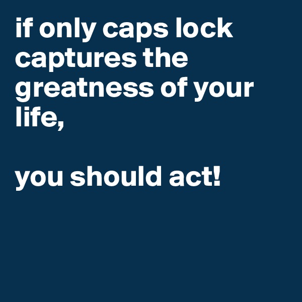 if only caps lock captures the greatness of your life, 

you should act!


