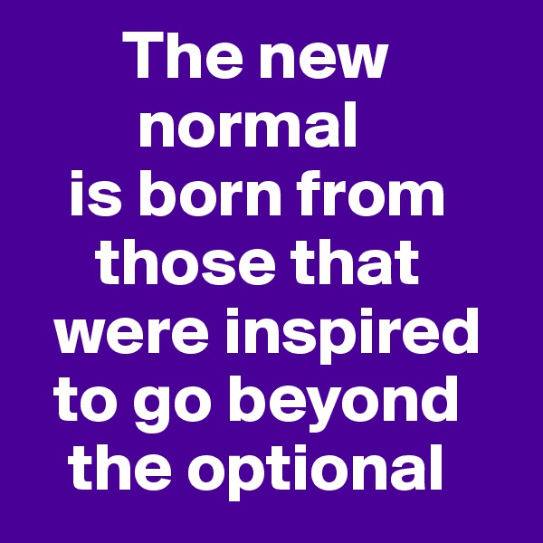        The new        
        normal 
   is born from      
     those that    
  were inspired   
  to go beyond   
   the optional
