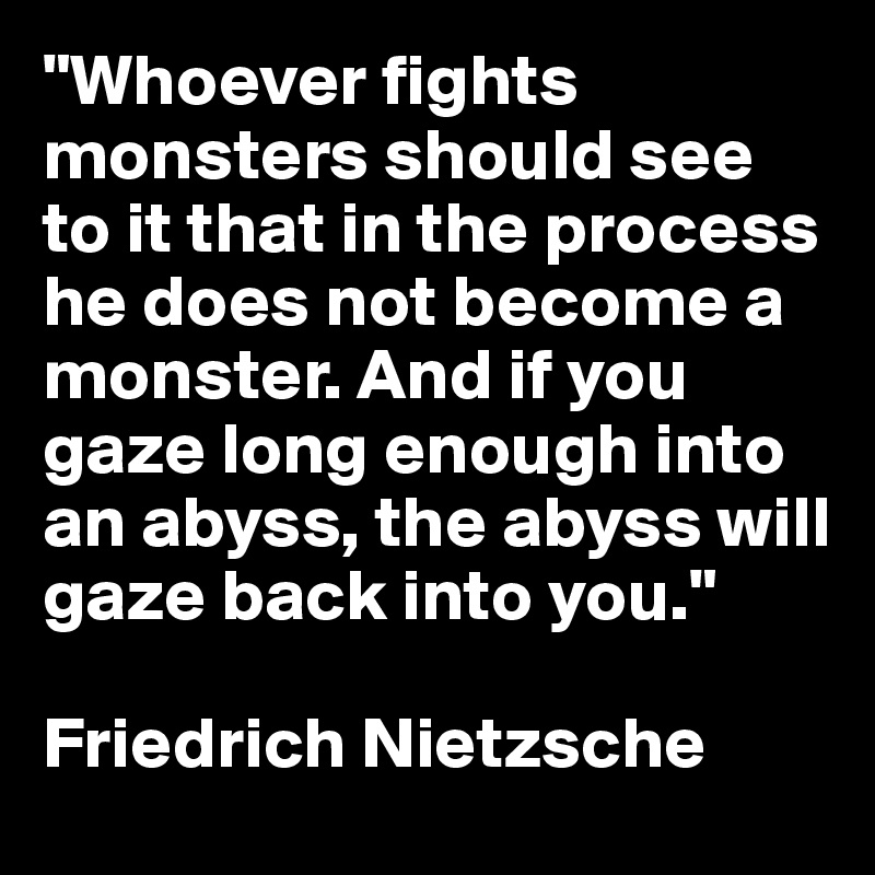 "Whoever fights monsters should see to it that in the process he does not become a monster. And if you gaze long enough into an abyss, the abyss will gaze back into you."

Friedrich Nietzsche