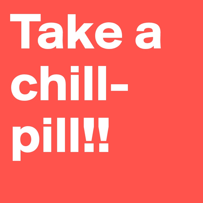 Take a chill-pill!!