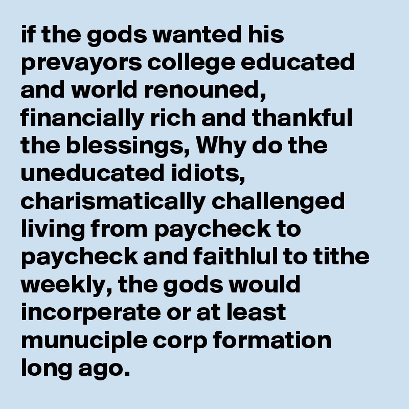 if the gods wanted his prevayors college educated and world renouned, financially rich and thankful the blessings, Why do the uneducated idiots, charismatically challenged living from paycheck to paycheck and faithlul to tithe weekly, the gods would incorperate or at least munuciple corp formation long ago.
