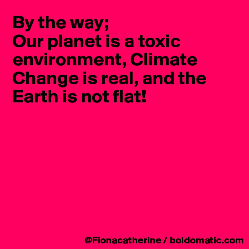 By the way; 
Our planet is a toxic environment, Climate Change is real, and the Earth is not flat!






