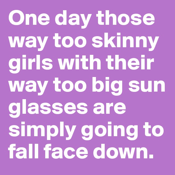 One day those way too skinny girls with their way too big sun glasses are simply going to fall face down. 