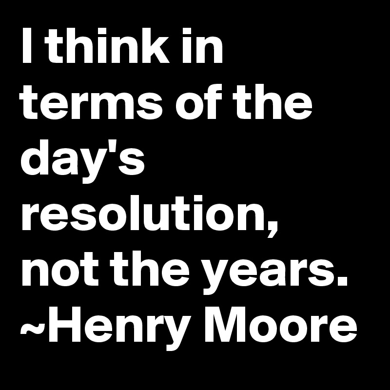 I think in terms of the day's resolution, not the years.
~Henry Moore
