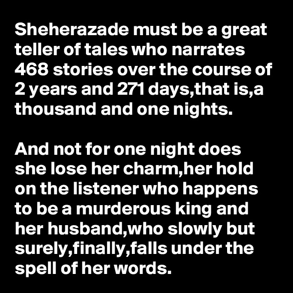 Sheherazade must be a great teller of tales who narrates 468 stories over the course of 2 years and 271 days,that is,a thousand and one nights.

And not for one night does she lose her charm,her hold on the listener who happens to be a murderous king and her husband,who slowly but surely,finally,falls under the spell of her words.