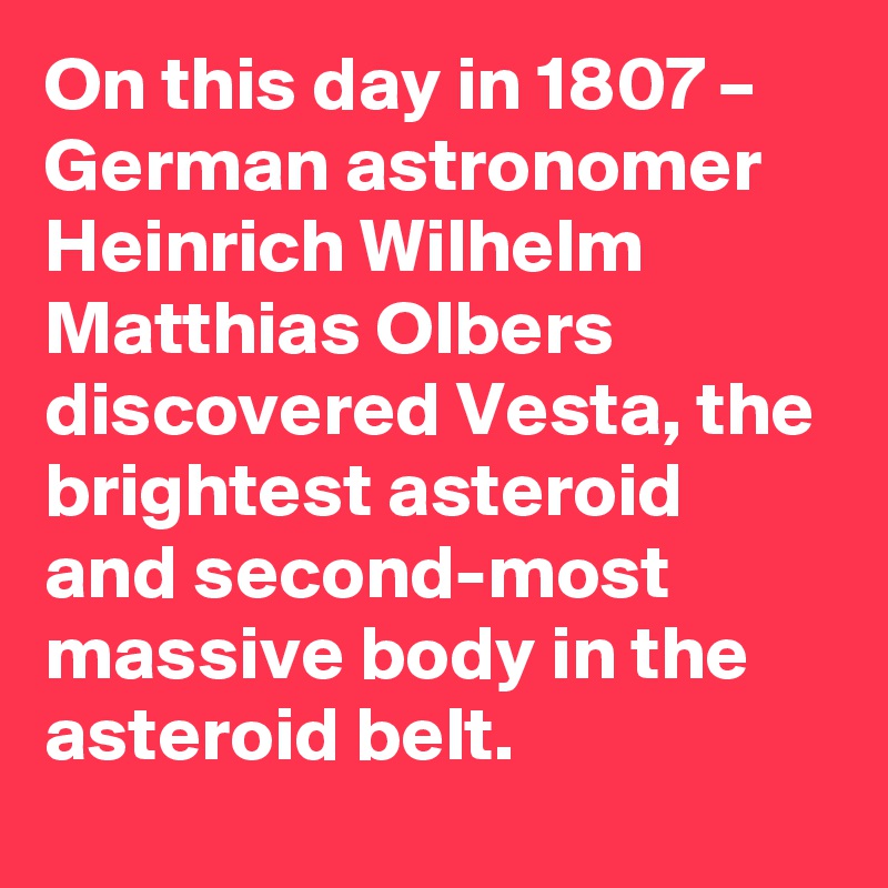 On this day in 1807 – German astronomer Heinrich Wilhelm Matthias Olbers discovered Vesta, the brightest asteroid and second-most massive body in the asteroid belt.