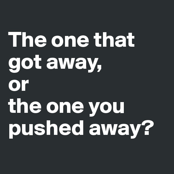
The one that got away, 
or 
the one you pushed away?
