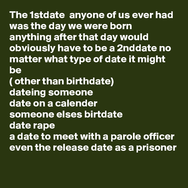 The 1stdate  anyone of us ever had was the day we were born
anything after that day would obviously have to be a 2nddate no matter what type of date it might be
( other than birthdate)
dateing someone
date on a calender 
someone elses birtdate
date rape 
a date to meet with a parole officer even the release date as a prisoner 

