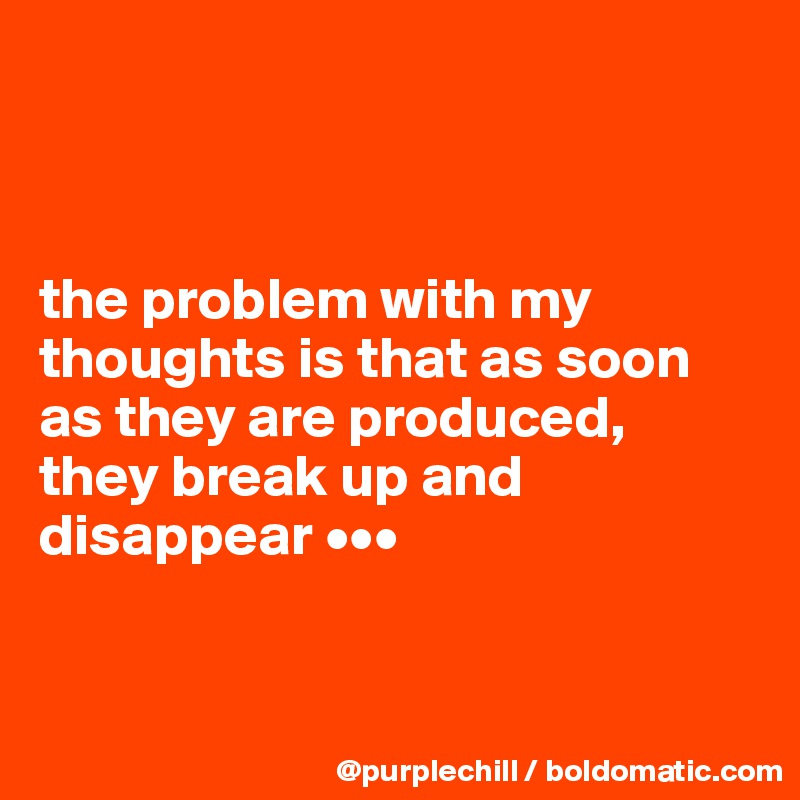 



the problem with my thoughts is that as soon as they are produced,  they break up and disappear •••


