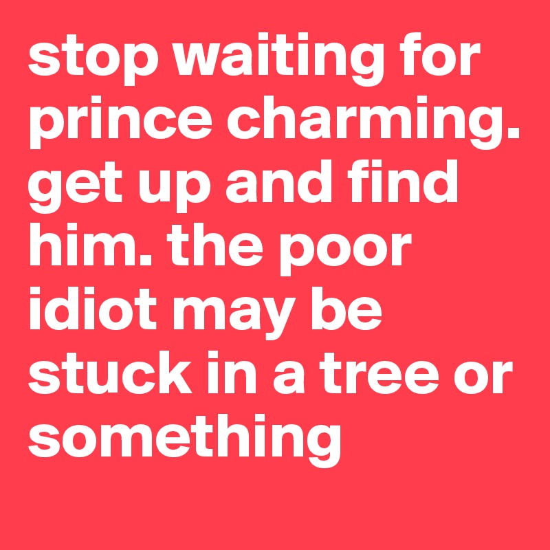 stop waiting for prince charming. get up and find him. the poor idiot may be stuck in a tree or something 