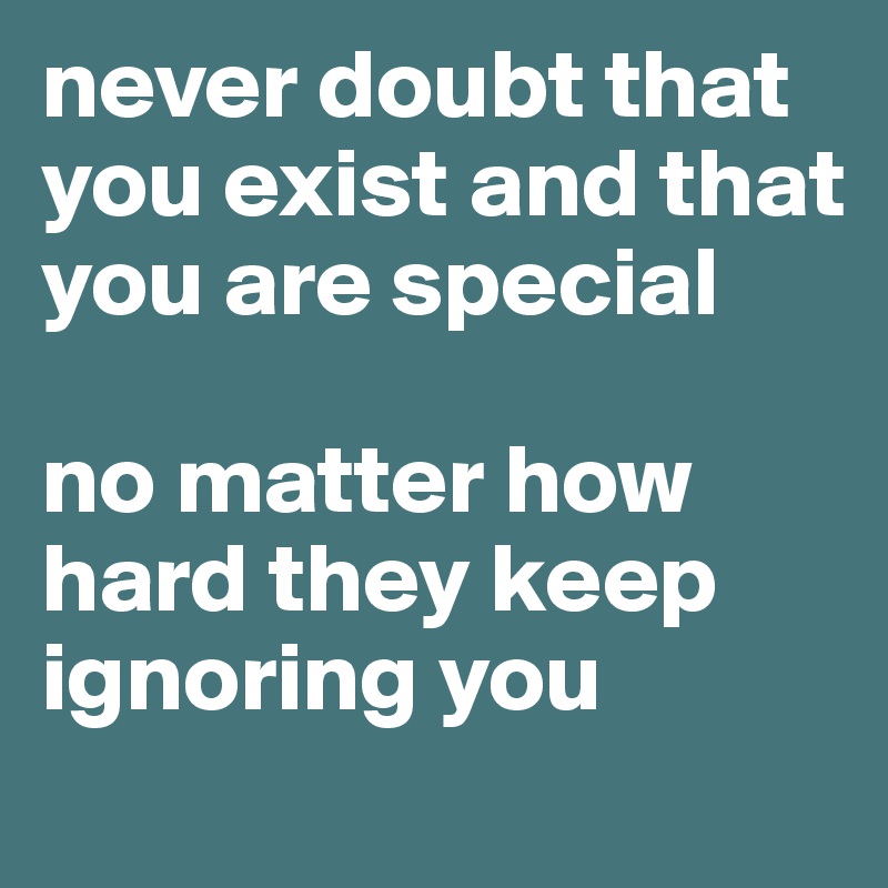 never doubt that you exist and that you are special

no matter how hard they keep ignoring you