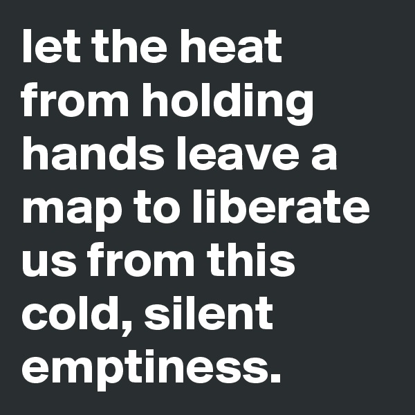 let the heat from holding hands leave a map to liberate us from this cold, silent emptiness.
