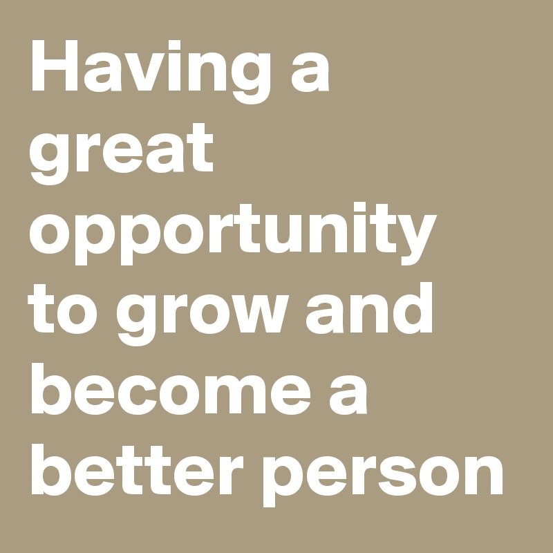 Having a great opportunity to grow and become a better person