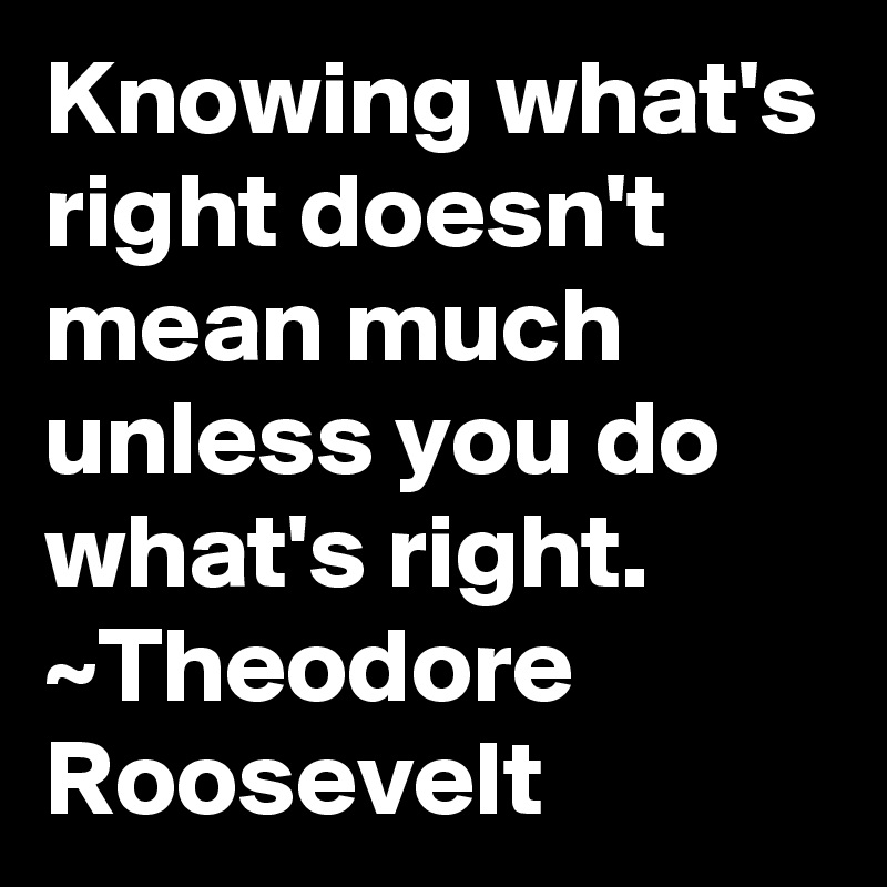 Knowing what's right doesn't mean much unless you do what's right. ~Theodore Roosevelt