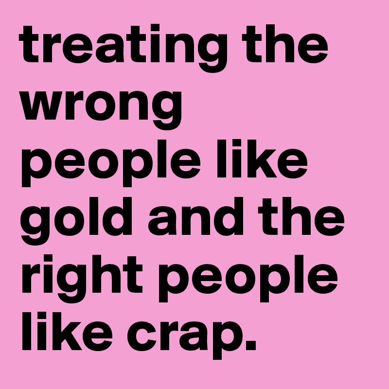 treating the wrong people like gold and the right people like crap. 